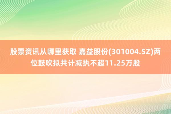 股票资讯从哪里获取 嘉益股份(301004.SZ)两位鼓吹拟共计减执不超11.25万股