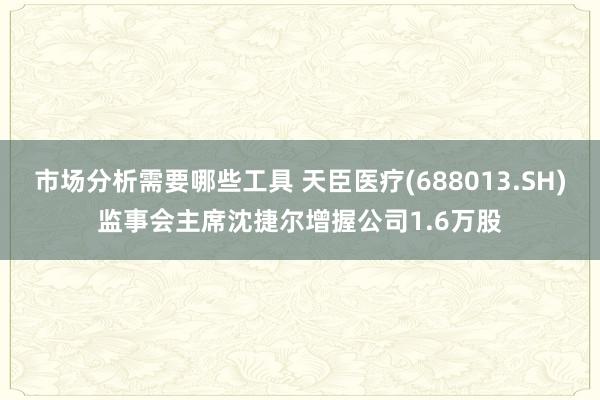 市场分析需要哪些工具 天臣医疗(688013.SH)监事会主席沈捷尔增握公司1.6万股