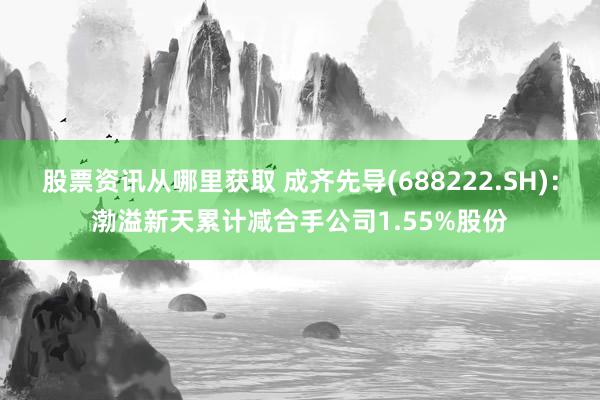 股票资讯从哪里获取 成齐先导(688222.SH)：渤溢新天累计减合手公司1.55%股份