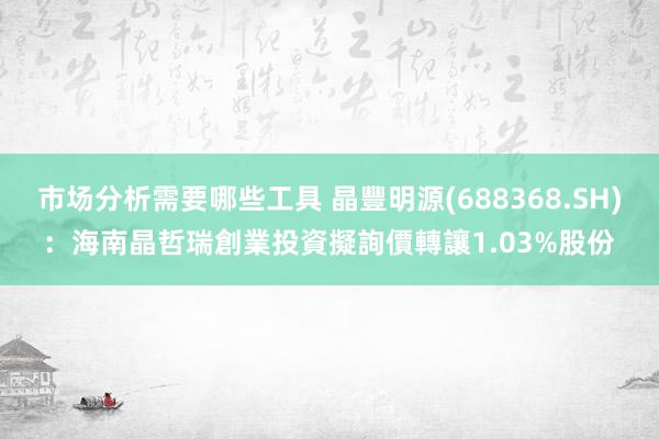 市场分析需要哪些工具 晶豐明源(688368.SH)：海南晶哲瑞創業投資擬詢價轉讓1.03%股份