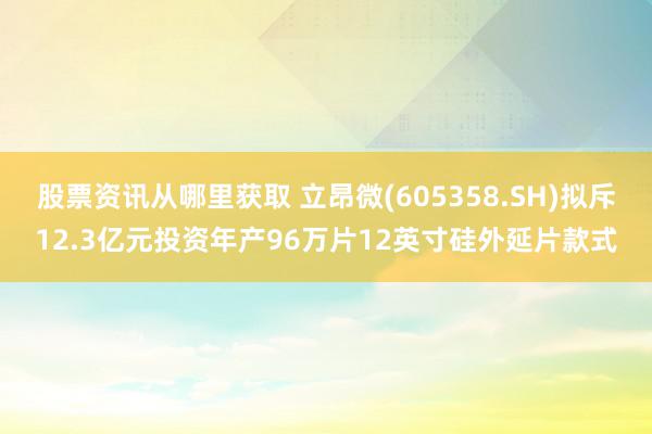 股票资讯从哪里获取 立昂微(605358.SH)拟斥12.3亿元投资年产96万片12英寸硅外延片款式