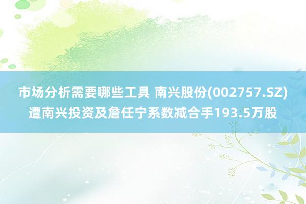 市场分析需要哪些工具 南兴股份(002757.SZ)遭南兴投资及詹任宁系数减合手193.5万股