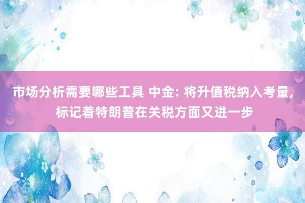 市场分析需要哪些工具 中金: 将升值税纳入考量, 标记着特朗普在关税方面又进一步