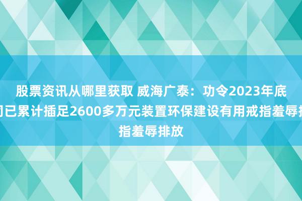 股票资讯从哪里获取 威海广泰：功令2023年底公司已累计插足2600多万元装置环保建设有用戒指羞辱排放