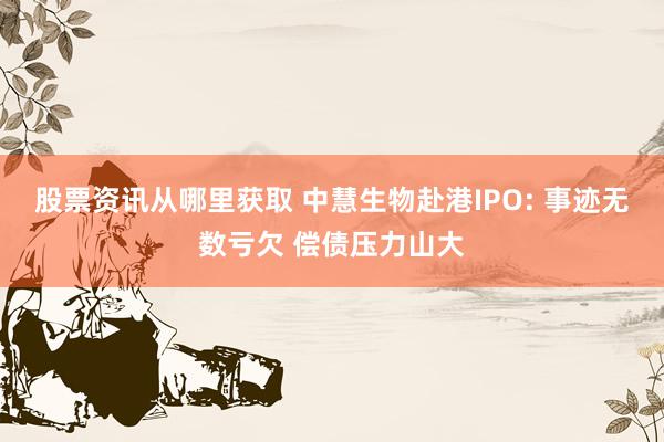 股票资讯从哪里获取 中慧生物赴港IPO: 事迹无数亏欠 偿债压力山大