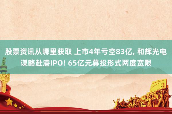 股票资讯从哪里获取 上市4年亏空83亿, 和辉光电谋略赴港IPO! 65亿元募投形式两度宽限