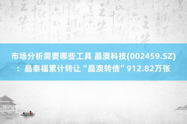 市场分析需要哪些工具 晶澳科技(002459.SZ)：晶泰福累计转让“晶澳转债”912.82万张