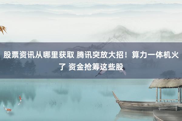 股票资讯从哪里获取 腾讯突放大招！算力一体机火了 资金抢筹这些股