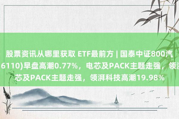 股票资讯从哪里获取 ETF最前方 | 国泰中证800汽车与零部件ETF(516110)早盘高潮0.77%，电芯及PACK主题走强，领湃科技高潮19.98%