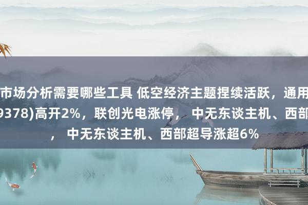 市场分析需要哪些工具 低空经济主题捏续活跃，通用航空ETF(159378)高开2%，联创光电涨停， 中无东谈主机、西部超导涨超6%