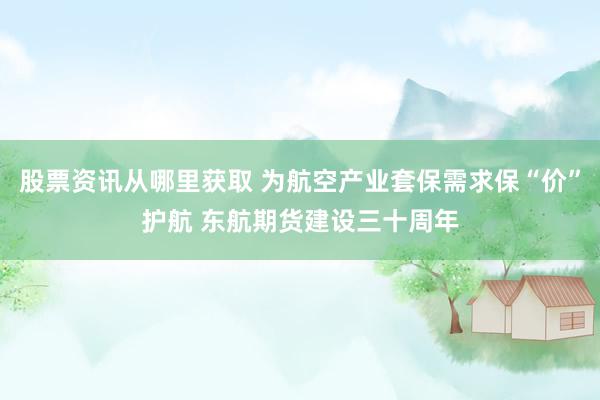 股票资讯从哪里获取 为航空产业套保需求保“价”护航 东航期货建设三十周年