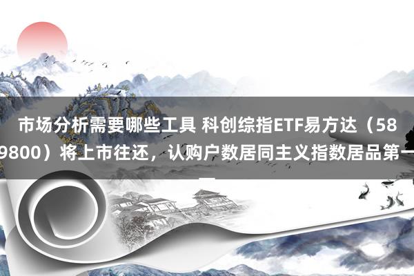 市场分析需要哪些工具 科创综指ETF易方达（589800）将上市往还，认购户数居同主义指数居品第一