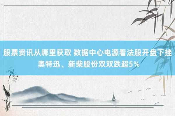 股票资讯从哪里获取 数据中心电源看法股开盘下挫 奥特迅、新柴股份双双跌超5%