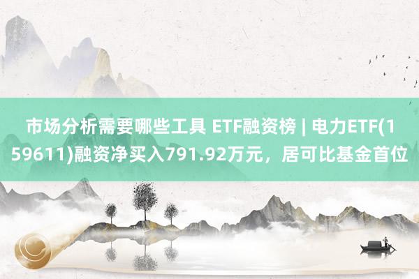 市场分析需要哪些工具 ETF融资榜 | 电力ETF(159611)融资净买入791.92万元，居可比基金首位