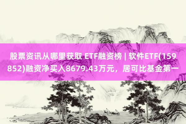 股票资讯从哪里获取 ETF融资榜 | 软件ETF(159852)融资净买入8679.43万元，居可比基金第一