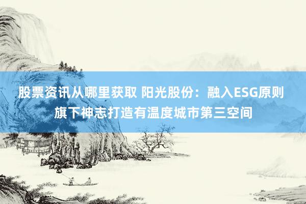 股票资讯从哪里获取 阳光股份：融入ESG原则 旗下神志打造有温度城市第三空间