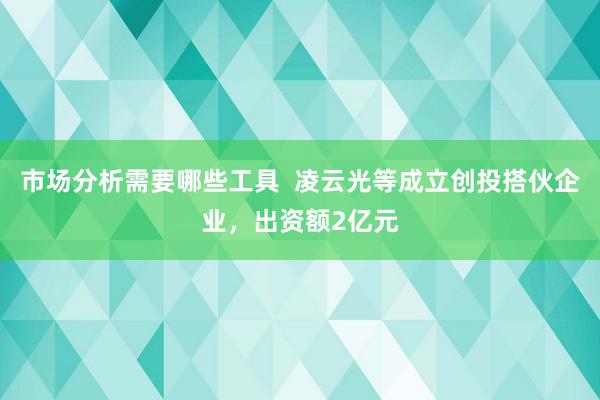 市场分析需要哪些工具  凌云光等成立创投搭伙企业，出资额2亿元