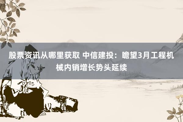 股票资讯从哪里获取 中信建投：瞻望3月工程机械内销增长势头延续