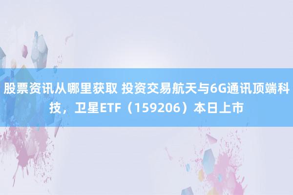 股票资讯从哪里获取 投资交易航天与6G通讯顶端科技，卫星ETF（159206）本日上市